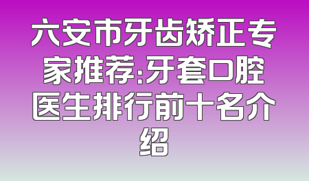 六安市牙齿矫正专家推荐：牙套口腔医生排行前十名介绍