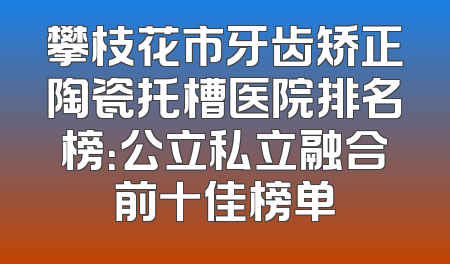 攀枝花市牙齿矫正陶瓷托槽医院排名榜：公立私立融合前十佳榜单