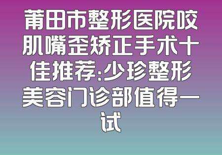 莆田市整形医院咬肌嘴歪矫正手术十佳推荐：少珍整形美容门诊部值得一试