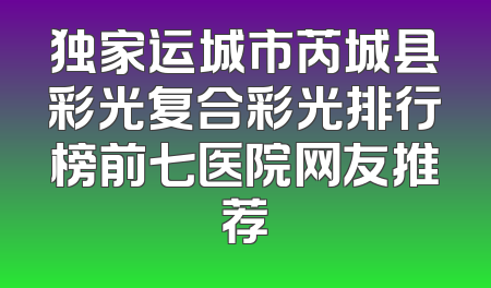 独家运城市芮城县彩光复合彩光排行榜前七医院网友推荐