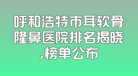 呼和浩特市耳软骨隆鼻医院排名揭晓，榜单公布