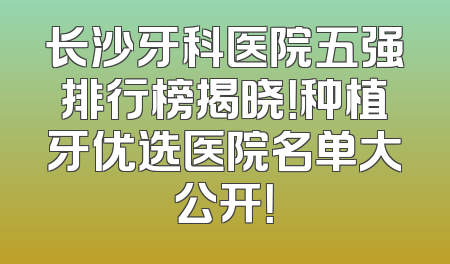 长沙牙科医院五强排行榜揭晓！种植牙优选医院名单大公开！