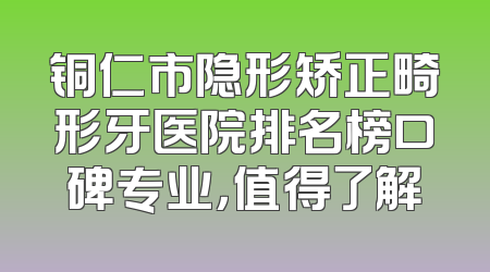 铜仁市隐形矫正畸形牙医院排名榜口碑专业，值得了解