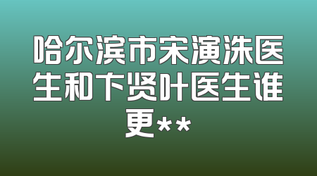 哈尔滨市宋演洙医生和卞贤叶医生谁更**