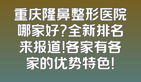 重庆隆鼻整形医院哪家好？全新排名来报道！各家有各家的优势特色！