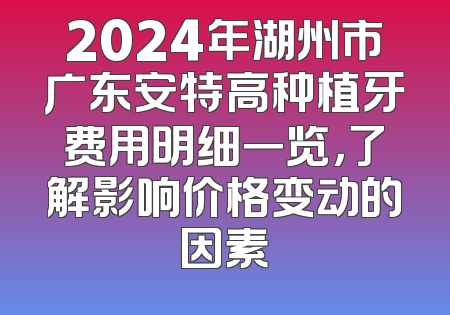 2024年湖州市广东安特高种植牙费用明细一览，了解影响价格变动的因素