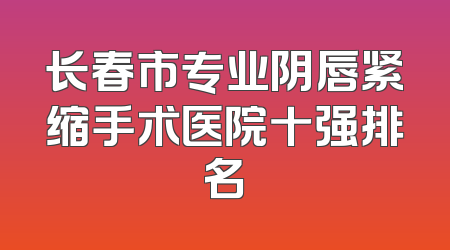 长春市专业阴唇紧缩手术医院十强排名