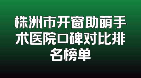 株洲市开窗助萌手术医院口碑对比排名榜单