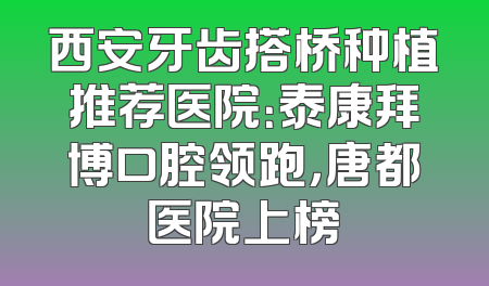 西安牙齿搭桥种植推荐医院：泰康拜博口腔领跑，唐都医院上榜