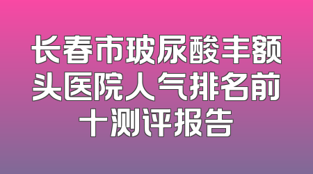 长春市玻尿酸丰额头医院人气排名前十测评报告