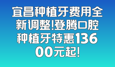 宜昌种植牙费用全新调整！登腾口腔种植牙特惠13600元起！