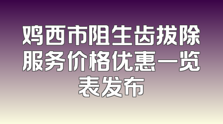 鸡西市阻生齿拔除服务价格优惠一览表发布