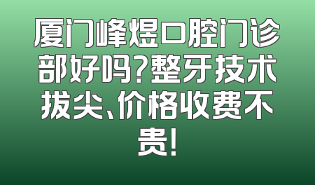 厦门峰煜口腔门诊部好吗？整牙技术拔尖、价格收费不贵！