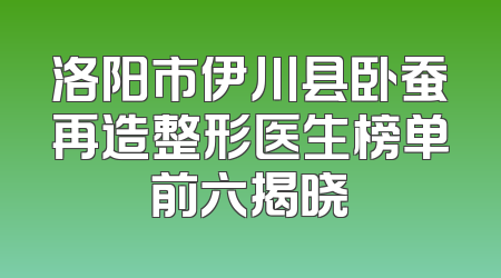 洛阳市伊川县卧蚕再造整形医生榜单前六揭晓