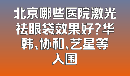 北京哪些医院激光祛眼袋效果好？华韩、协和、艺星等入围