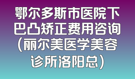 鄂尔多斯市医院下巴凸矫正费用咨询（丽尔美医学美容诊所洛阳总）