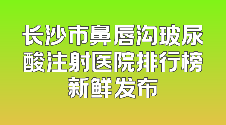 长沙市鼻唇沟玻尿酸注射医院排行榜新鲜发布