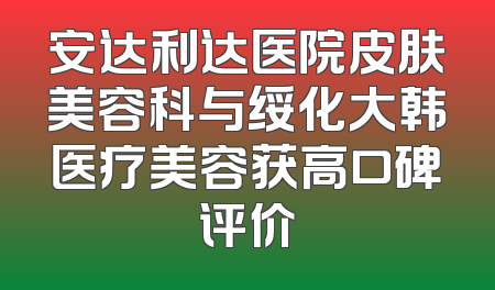 安达利达医院皮肤美容科与绥化大韩医疗美容获高口碑评价