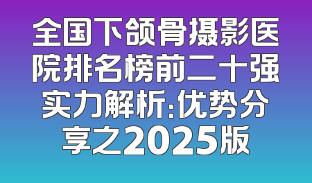 全国下颌骨摄影医院排名榜前二十强实力解析：优势分享之2025版