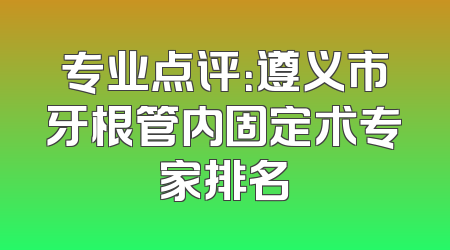 专业点评：遵义市牙根管内固定术专家排名