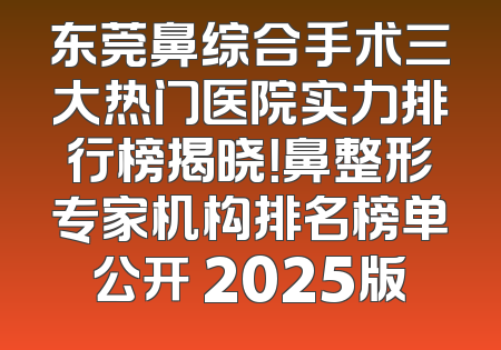 东莞鼻综合手术三大热门医院实力排行榜揭晓！鼻整形专家机构排名榜单公开 2025版