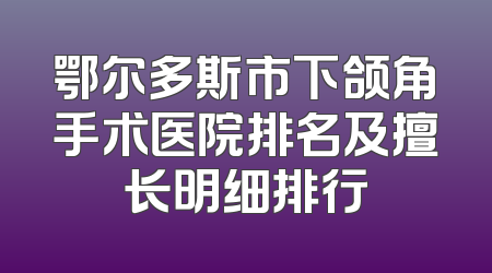 鄂尔多斯市下颌角手术医院排名及擅长明细排行