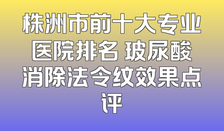 株洲市前十大专业医院排名 玻尿酸消除法令纹效果点评