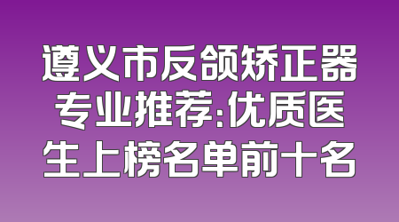 遵义市反颌矫正器专业推荐：优质医生上榜名单前十名