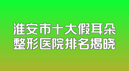 淮安市十大假耳朵整形医院排名揭晓