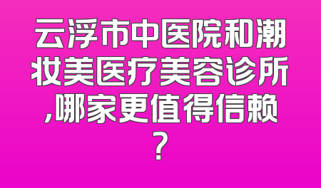 云浮市中医院和潮妆美医疗美容诊所，哪家更值得信赖？