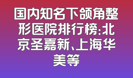 国内知名下颌角整形医院排行榜：北京圣嘉新、上海华美等