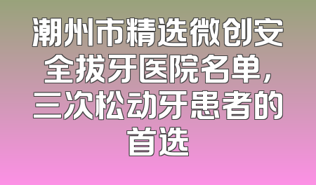 潮州市精选微创安全拔牙医院名单，三次松动牙患者的首选