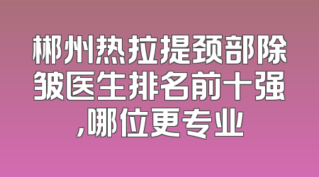 郴州热拉提颈部除皱医生排名前十强，哪位更专业