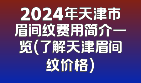 2024年天津市眉间纹费用简介一览（了解天津眉间纹价格）