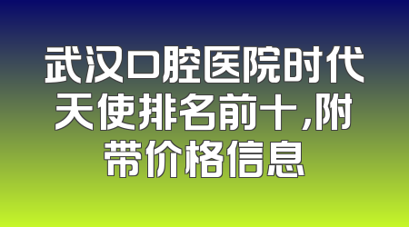 武汉口腔医院时代天使排名前十，附带价格信息