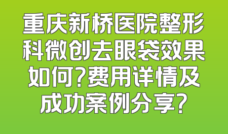重庆新桥医院整形科微创去眼袋效果如何？费用详情及成功案例分享？