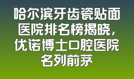 哈尔滨牙齿瓷贴面医院排名榜揭晓，优诺博士口腔医院名列前茅