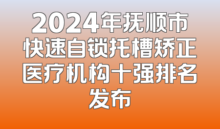 2024年抚顺市快速自锁托槽矫正医疗机构十强排名发布