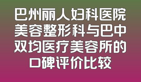 巴州丽人妇科医院美容整形科与巴中双均医疗美容所的口碑评价比较