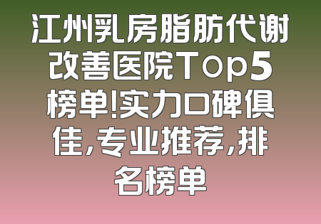 江州乳房脂肪代谢改善医院Top5榜单！实力口碑俱佳，专业推荐，排名榜单