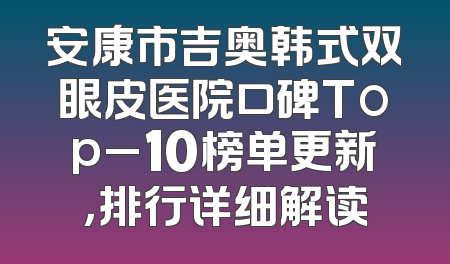 安康市吉奥韩式双眼皮医院口碑Top_10榜单更新，排行详细解读
