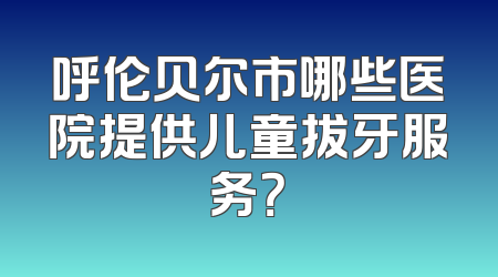 呼伦贝尔市哪些医院提供儿童拔牙服务？
