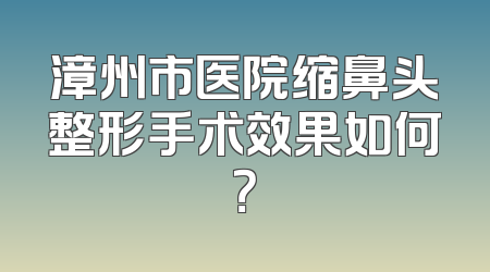 漳州市医院缩鼻头整形手术效果如何？
