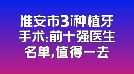淮安市3i种植牙手术：前十强医生名单，值得一去