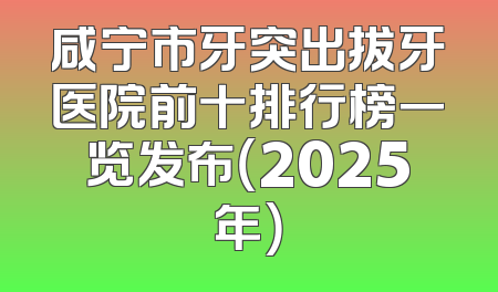 咸宁市牙突出拔牙医院前十排行榜一览发布（2025年）