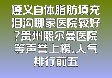 遵义自体脂肪填充泪沟哪家医院较好？贵州熙尔曼医院等声誉上榜，人气排行前五