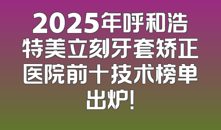 2025年呼和浩特美立刻牙套矫正医院前十技术榜单出炉！