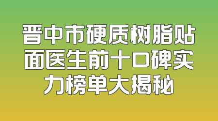 晋中市硬质树脂贴面医生前十口碑实力榜单大揭秘