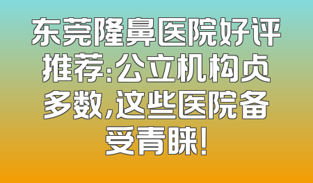 东莞隆鼻医院好评推荐：公立机构占多数，这些医院备受青睐！