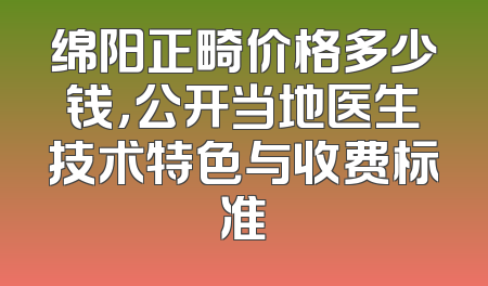 绵阳正畸价格多少钱，公开当地医生技术特色与收费标准